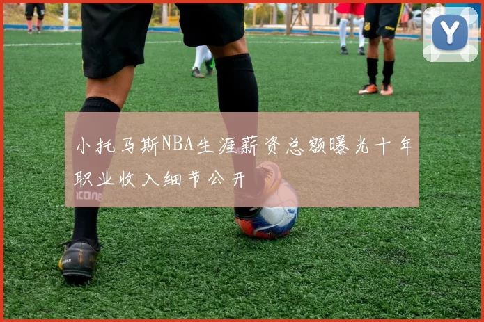 小托马斯NBA生涯薪资总额曝光十年职业收入细节公开