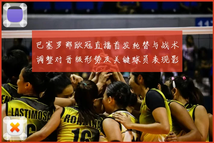 巴塞罗那欧冠直播首发轮替与战术调整对晋级形势及关键球员表现影响