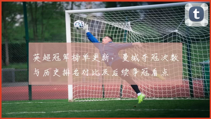 英超冠军榜单更新，曼城夺冠次数与历史排名对比及后续争冠看点