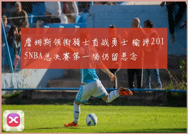 詹姆斯领衔骑士首战勇士 输掉2015NBA总决赛第一场仍留悬念