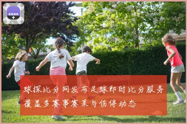 球探比分网发布足球即时比分服务覆盖多赛事赛果与伤停动态