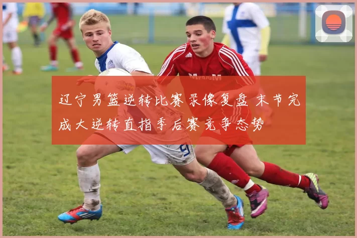 辽宁男篮逆转比赛录像复盘 末节完成大逆转直指季后赛竞争态势