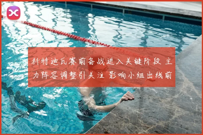 科特迪瓦赛前备战进入关键阶段 主力阵容调整引关注 影响小组出线前景