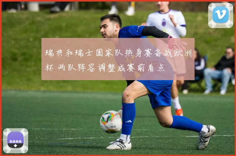 瑞典和瑞士国家队热身赛备战欧洲杯 两队阵容调整成赛前看点