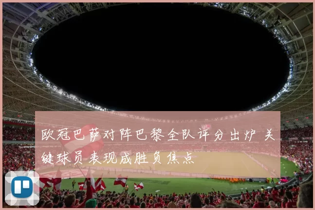 欧冠巴萨对阵巴黎全队评分出炉 关键球员表现成胜负焦点