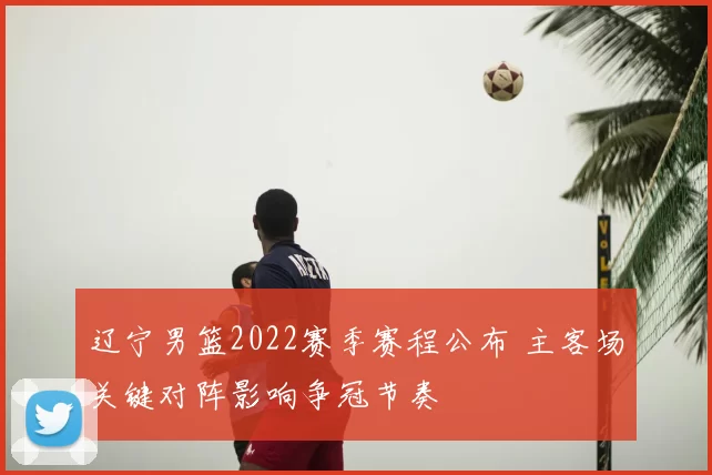 辽宁男篮2022赛季赛程公布 主客场关键对阵影响争冠节奏