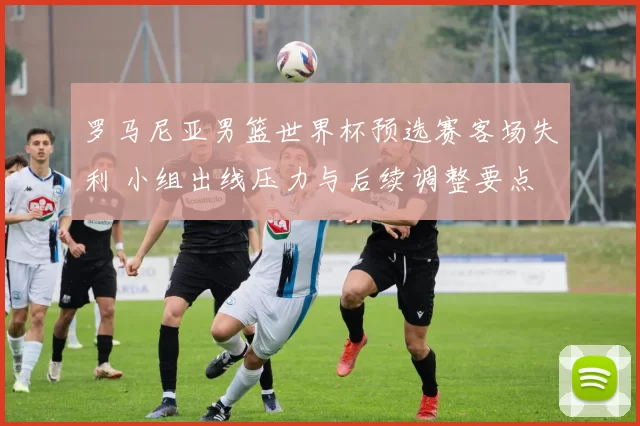 罗马尼亚男篮世界杯预选赛客场失利 小组出线压力与后续调整要点