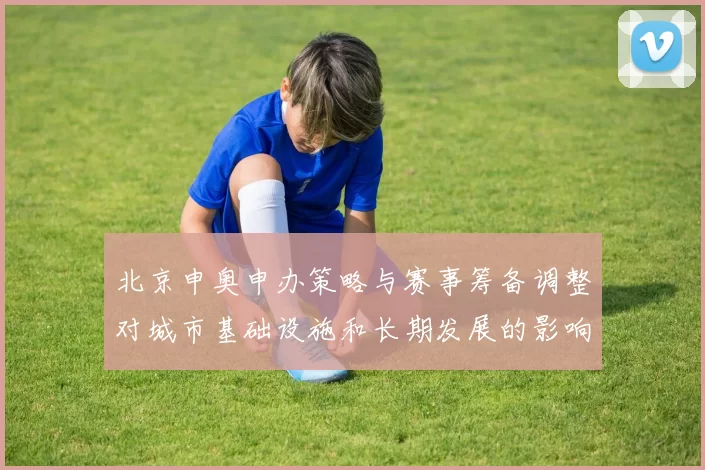 北京申奥申办策略与赛事筹备调整对城市基础设施和长期发展的影响