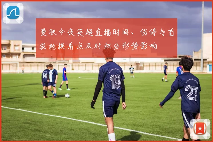 曼联今夜英超直播时间、伤停与首发轮换看点及对积分形势影响