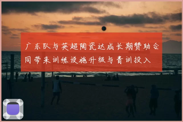 广东队与英超陶瓷达成长期赞助合同带来训练设施升级与青训投入