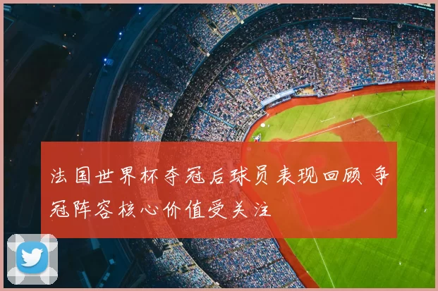 法国世界杯夺冠后球员表现回顾 争冠阵容核心价值受关注