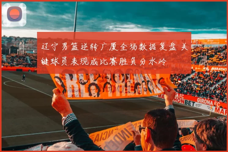 辽宁男篮逆转广厦全场数据复盘 关键球员表现成比赛胜负分水岭