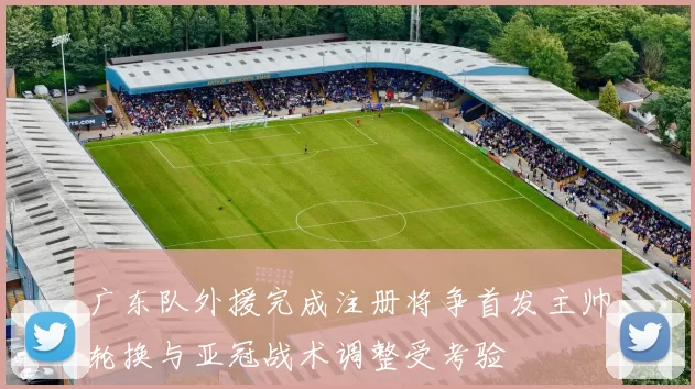 广东队外援完成注册将争首发主帅轮换与亚冠战术调整受考验