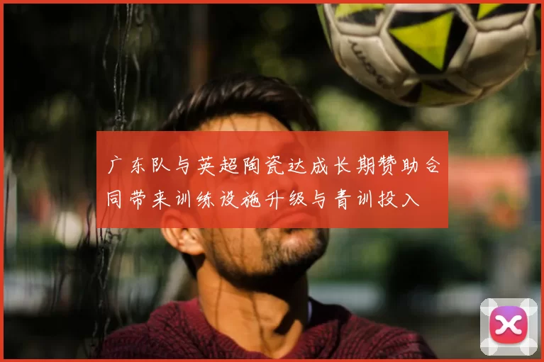 广东队与英超陶瓷达成长期赞助合同带来训练设施升级与青训投入