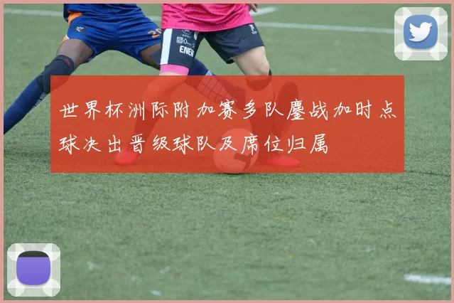 世界杯洲际附加赛多队鏖战加时点球决出晋级球队及席位归属