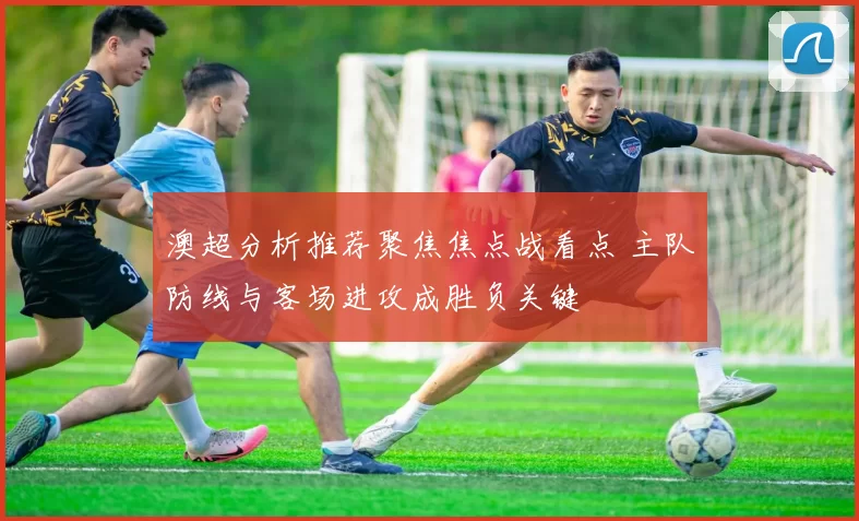 澳超分析推荐聚焦焦点战看点 主队防线与客场进攻成胜负关键