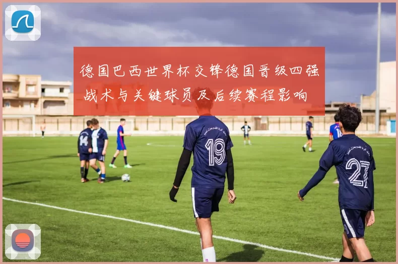 德国巴西世界杯交锋德国晋级四强 战术与关键球员及后续赛程影响