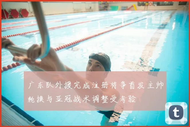 广东队外援完成注册将争首发主帅轮换与亚冠战术调整受考验