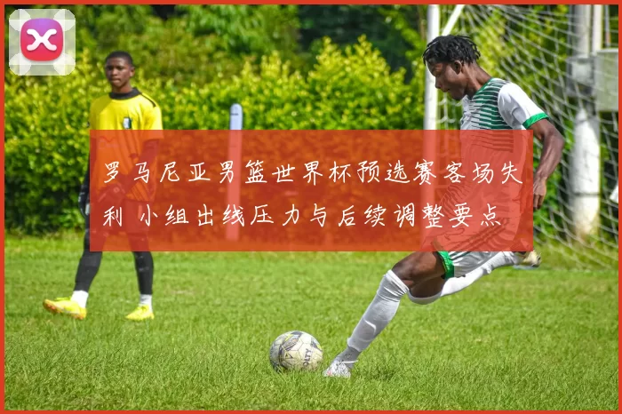 罗马尼亚男篮世界杯预选赛客场失利 小组出线压力与后续调整要点