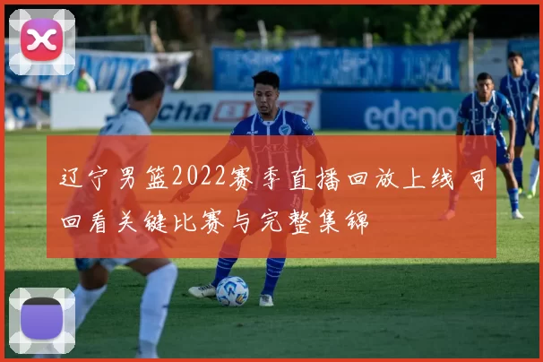 辽宁男篮2022赛季直播回放上线 可回看关键比赛与完整集锦