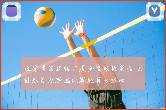 辽宁男篮逆转广厦全场数据复盘 关键球员表现成比赛胜负分水岭