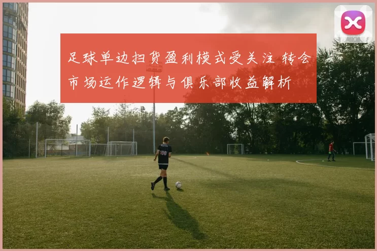 足球单边扫货盈利模式受关注 转会市场运作逻辑与俱乐部收益解析