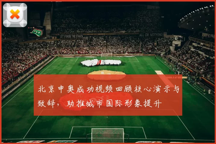 北京申奥成功视频回顾核心演示与致辞，助推城市国际形象提升