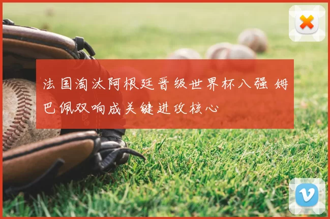 法国淘汰阿根廷晋级世界杯八强 姆巴佩双响成关键进攻核心