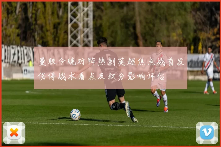 曼联今晚对阵热刺英超焦点战首发伤停战术看点及积分影响评估