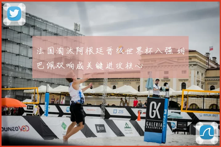 法国淘汰阿根廷晋级世界杯八强 姆巴佩双响成关键进攻核心