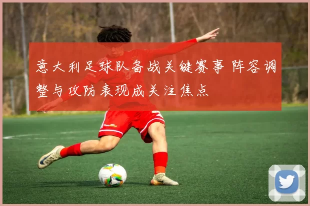 意大利足球队备战关键赛事 阵容调整与攻防表现成关注焦点