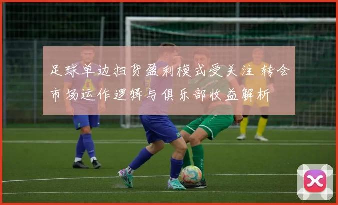 足球单边扫货盈利模式受关注 转会市场运作逻辑与俱乐部收益解析