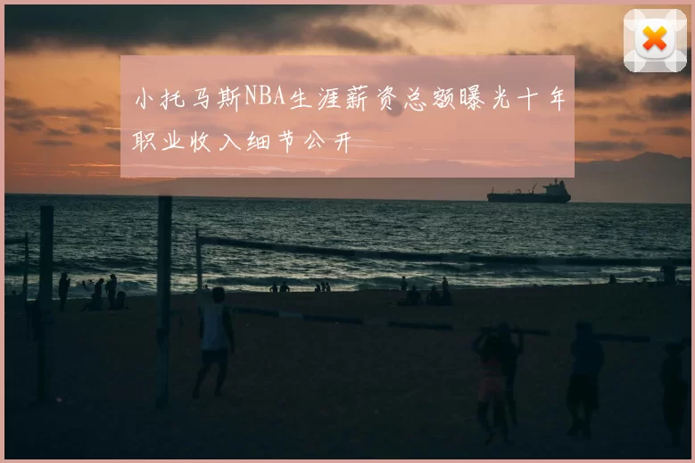 小托马斯NBA生涯薪资总额曝光十年职业收入细节公开