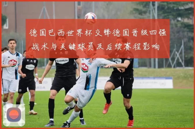 德国巴西世界杯交锋德国晋级四强 战术与关键球员及后续赛程影响