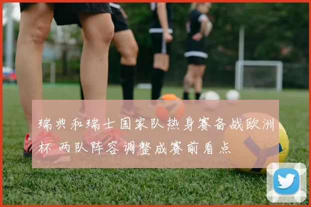 瑞典和瑞士国家队热身赛备战欧洲杯 两队阵容调整成赛前看点