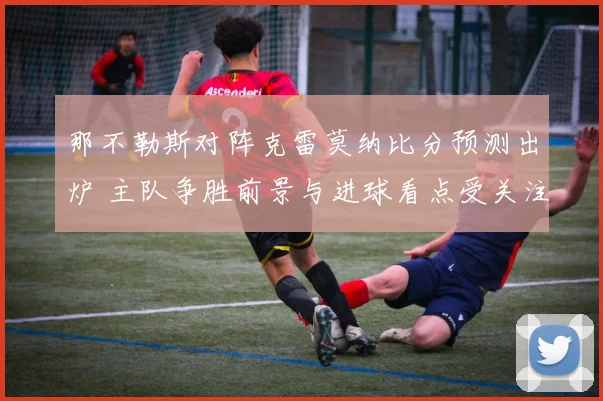 那不勒斯对阵克雷莫纳比分预测出炉 主队争胜前景与进球看点受关注