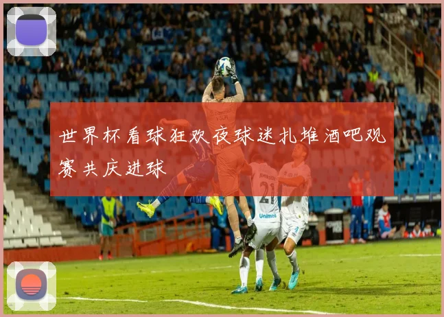 世界杯看球狂欢夜球迷扎堆酒吧观赛共庆进球